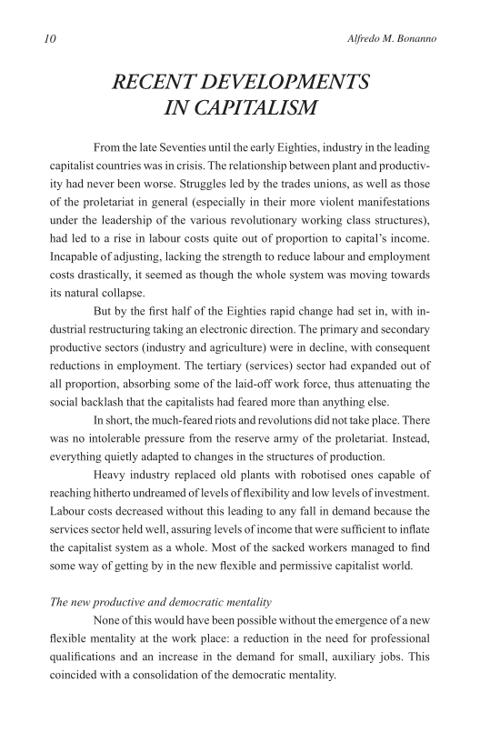 10 Alfredo M. Bonanno

RECENT DEVELOPMENTS
IN CAPITALISM

From the late Seventies until the early Eighties, industry in the leading
capitalist countries was in crisis. The relationship between plant and productiv-
ity had never been worse. Struggles led by the trades unions, as well as those
of the proletariat in general (especially in their more violent manifestations
under the leadership of the various revolutionary working class structures),
had led to a rise in labour costs quite out of proportion to capital’s income.
Incapable of adjusting, lacking the strength to reduce labour and employment
costs drastically, it seemed as though the whole system was moving towards
its natural collapse.

But by the first half of the Eighties rapid change had set in, with in-
ustrial restructuring taking an electronic direction. The primary and secondary
productive sectors (industry and agriculture) were in decline, with consequent
reductions in employment. The tertiary (services) sector had expanded out of
all proportion, absorbing some of the laid-off work force, thus attenuating the
social backlash that the capitalists had feared more than anything else.

In shor, the much-feared riots and revolutions did not take place. There
‘was no intolerable pressure from the reserve army of the proletariat. Instead,
everything quietly adapted to changes in the structures of production,

Heavy industry replaced old plants with robotised ones capable of
reaching hitherto undreamed of levels of flexibility and low levels of investment.
Labour costs decreased without this leading to any fall in demand because the
services sector held well, assuring levels of income that were sufficient to inflate
the capitalist system as a whole. Most of the sacked workers managed to find
some way of getting by in the new flexible and permissive capitalist world,

The new productive and democratic mentality

None of this would have been possible without the emergence of anew
flexible mentality at the work place: a reduction in the need for professional
qualifications and an increase in the demand for small, auxiliary jobs. This
coincided with a consolidation of the democratic mentality.
